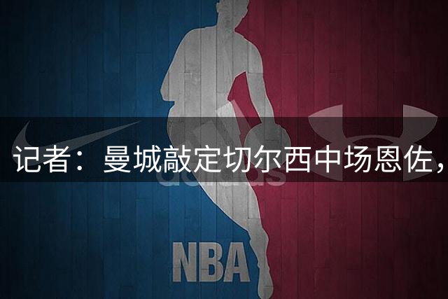 记者：曼城敲定切尔西中场恩佐，转会费在1.2亿镑-1.3亿镑之间